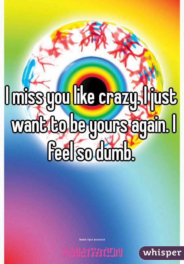 I miss you like crazy. I just want to be yours again. I feel so dumb. 