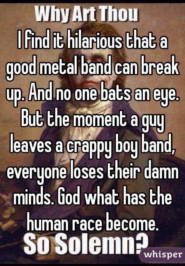 I find it hilarious that a good metal band can break up. And no one bats an eye. But the moment a guy leaves a crappy boy band, everyone loses their damn minds. God what has the human race become.