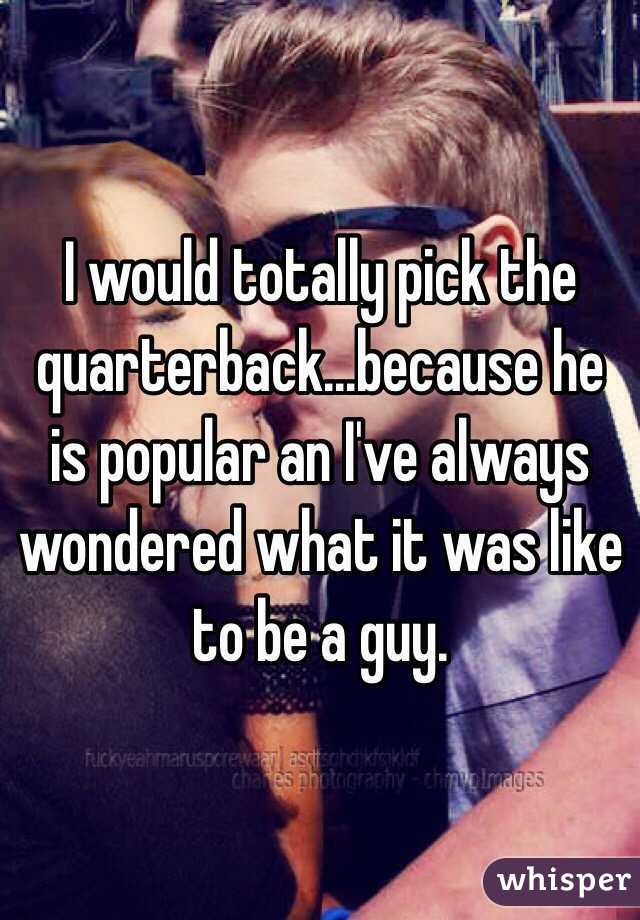 I would totally pick the quarterback...because he is popular an I've always wondered what it was like to be a guy.