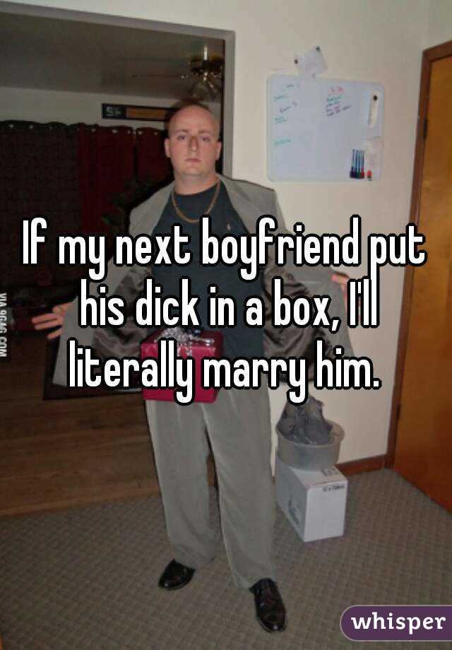 If my next boyfriend put his dick in a box, I'll literally marry him. 