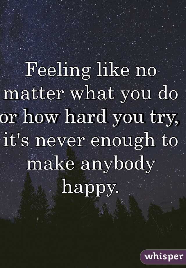 Feeling like no matter what you do or how hard you try, it's never enough to make anybody happy. 
