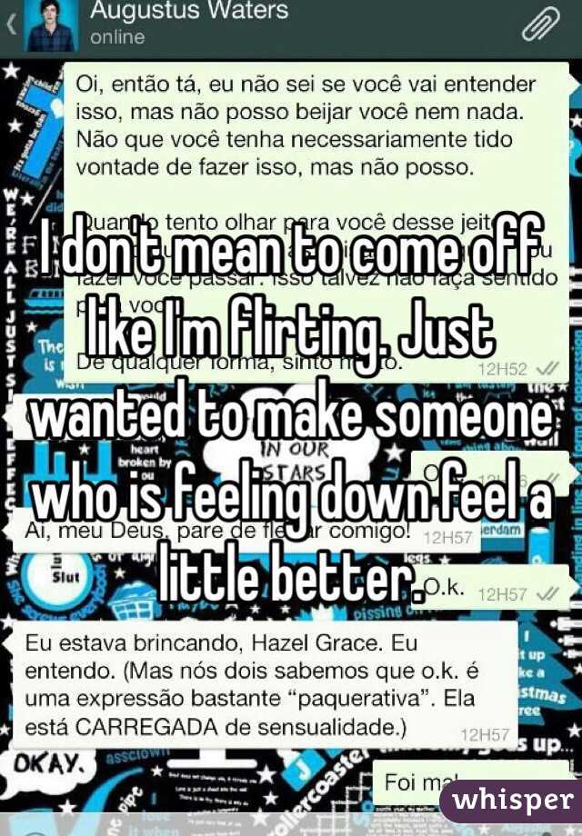 I don't mean to come off like I'm flirting. Just wanted to make someone who is feeling down feel a little better. 