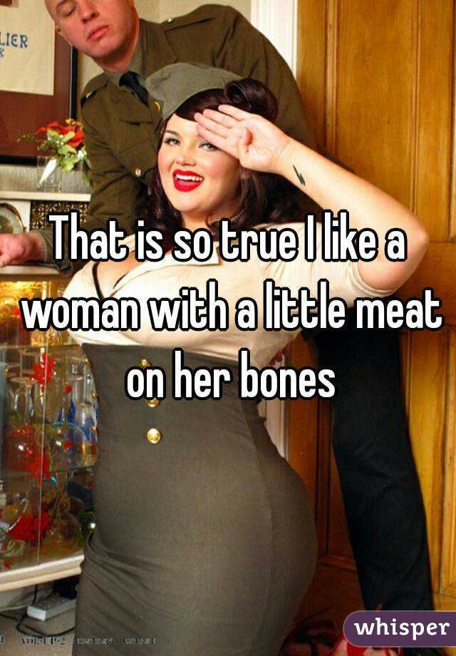 That is so true I like a woman with a little meat on her bones
