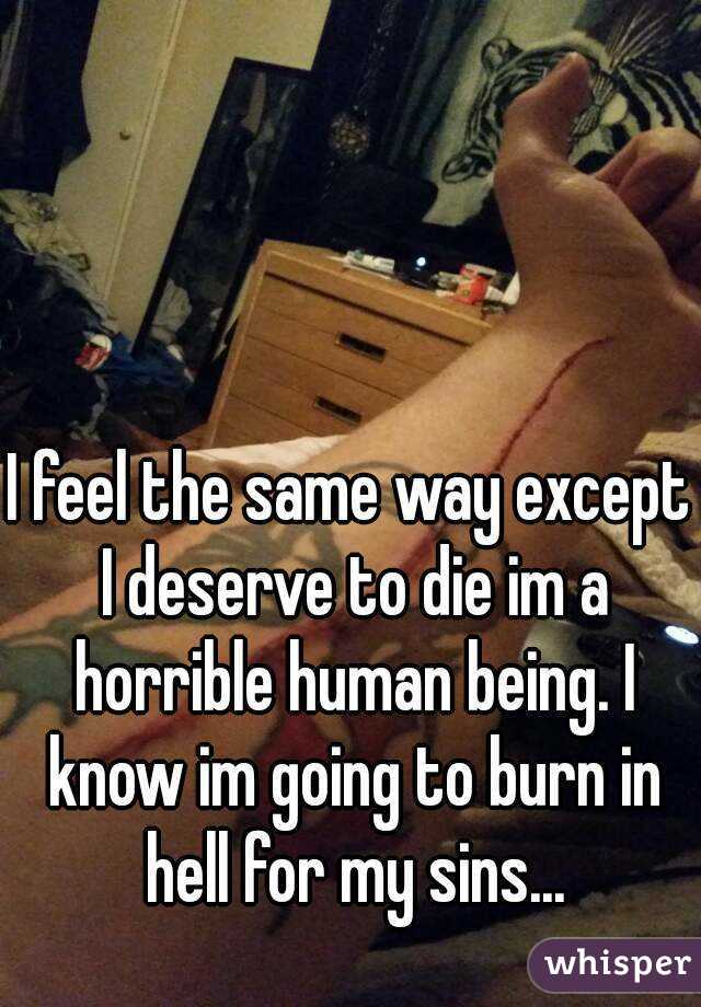 I feel the same way except I deserve to die im a horrible human being. I know im going to burn in hell for my sins...