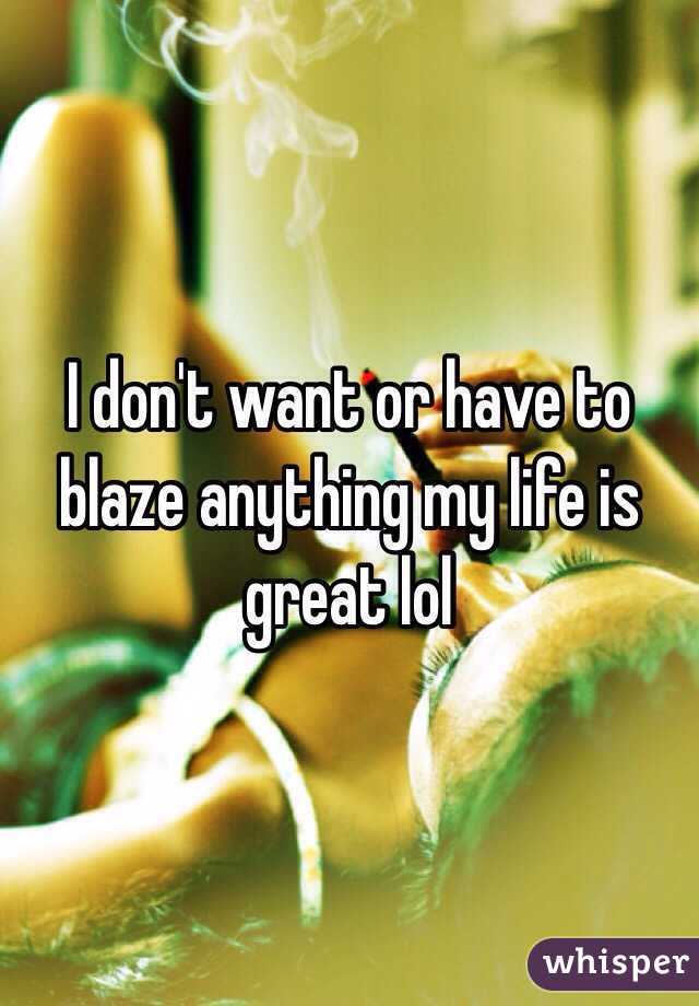 I don't want or have to blaze anything my life is great lol