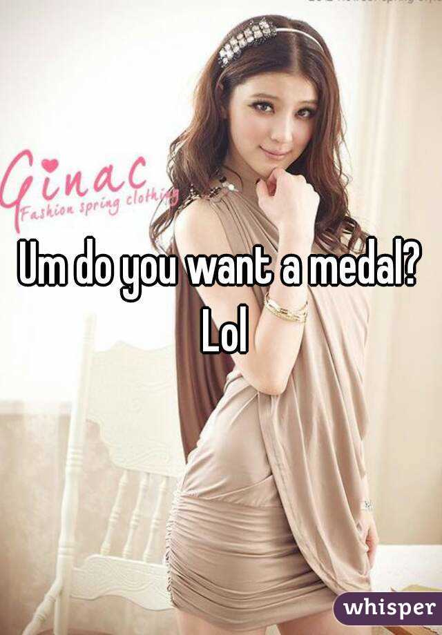 Um do you want a medal? Lol