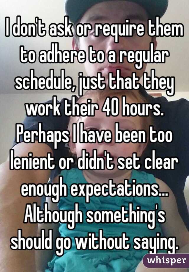I don't ask or require them to adhere to a regular schedule, just that they work their 40 hours. Perhaps I have been too lenient or didn't set clear enough expectations... Although something's should go without saying.