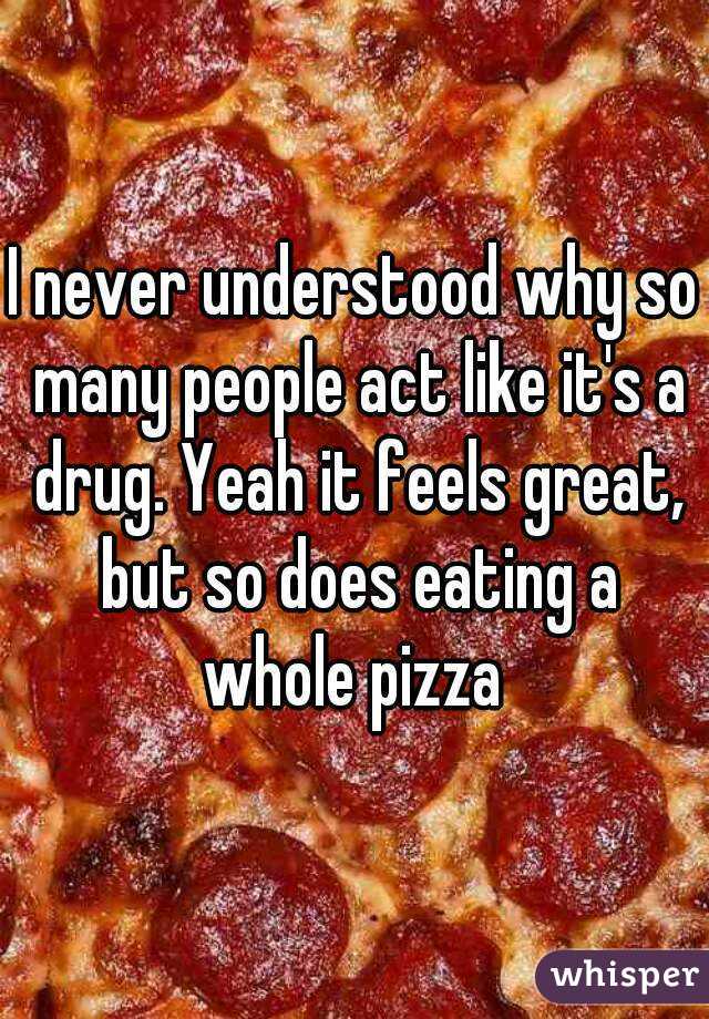 I never understood why so many people act like it's a drug. Yeah it feels great, but so does eating a whole pizza 