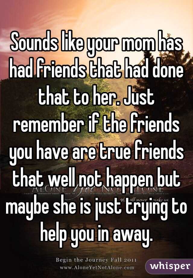 Sounds like your mom has had friends that had done that to her. Just remember if the friends you have are true friends that well not happen but maybe she is just trying to help you in away.