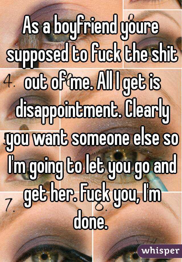 As a boyfriend youre supposed to fuck the shit out of me. All I get is disappointment. Clearly you want someone else so I'm going to let you go and get her. Fuck you, I'm done. 