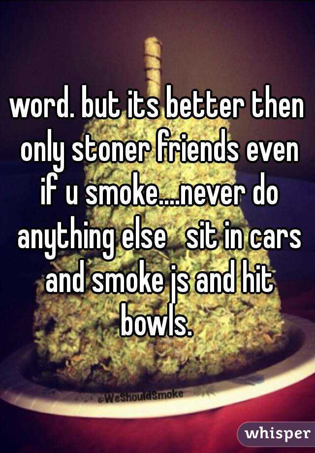 word. but its better then only stoner friends even if u smoke....never do anything else   sit in cars and smoke js and hit bowls. 