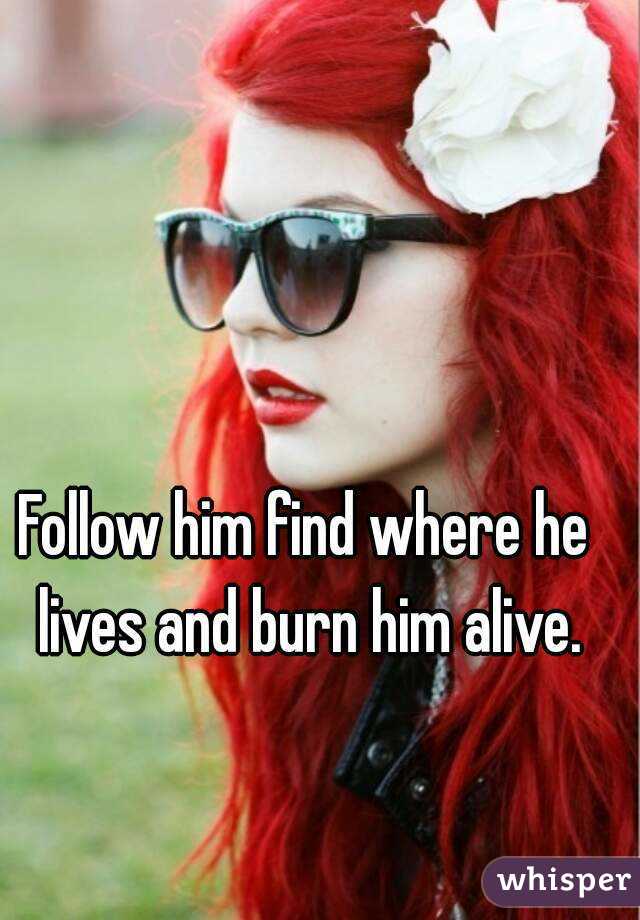 Follow him find where he lives and burn him alive.