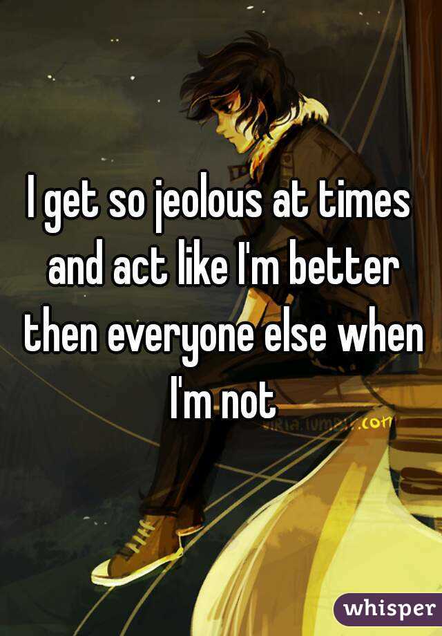 I get so jeolous at times and act like I'm better then everyone else when I'm not