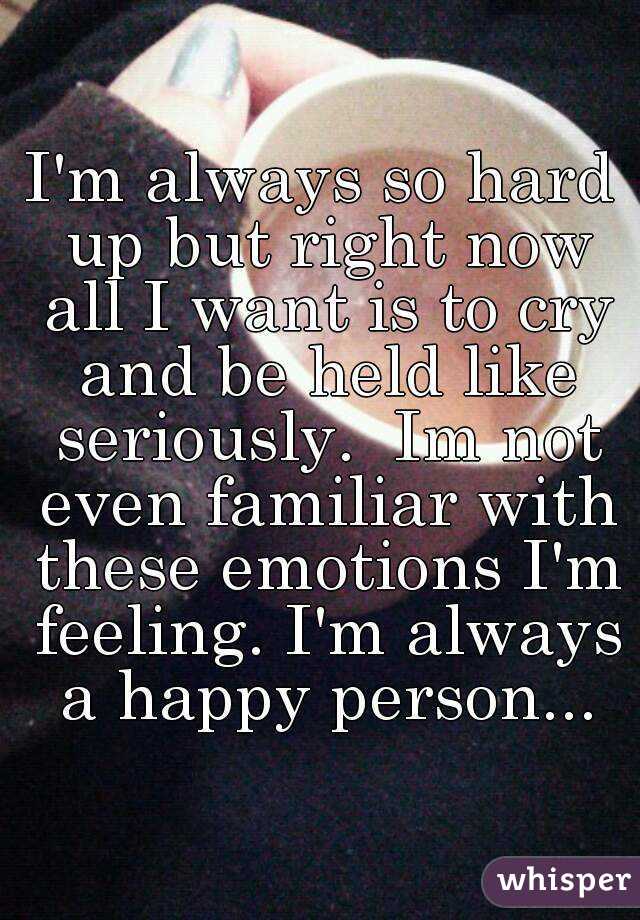 I'm always so hard up but right now all I want is to cry and be held like seriously.  Im not even familiar with these emotions I'm feeling. I'm always a happy person...