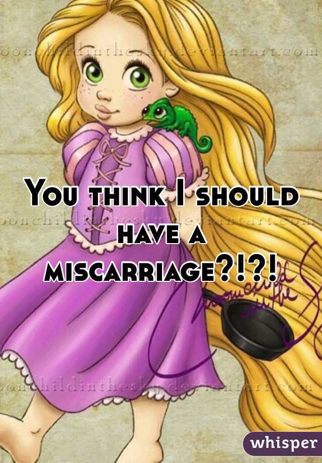 You think I should have a miscarriage?!?!