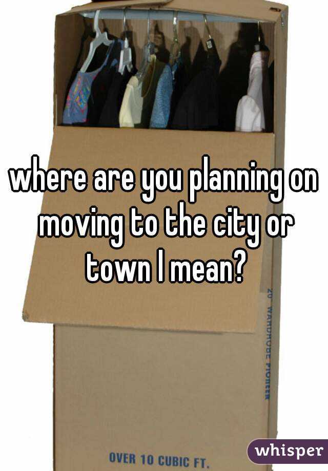 where are you planning on moving to the city or town I mean?