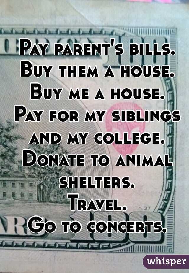 Pay parent's bills.
Buy them a house.
Buy me a house.
Pay for my siblings and my college.
Donate to animal shelters.
Travel.
Go to concerts.