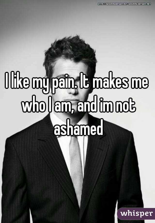 I like my pain. It makes me who I am, and im not ashamed