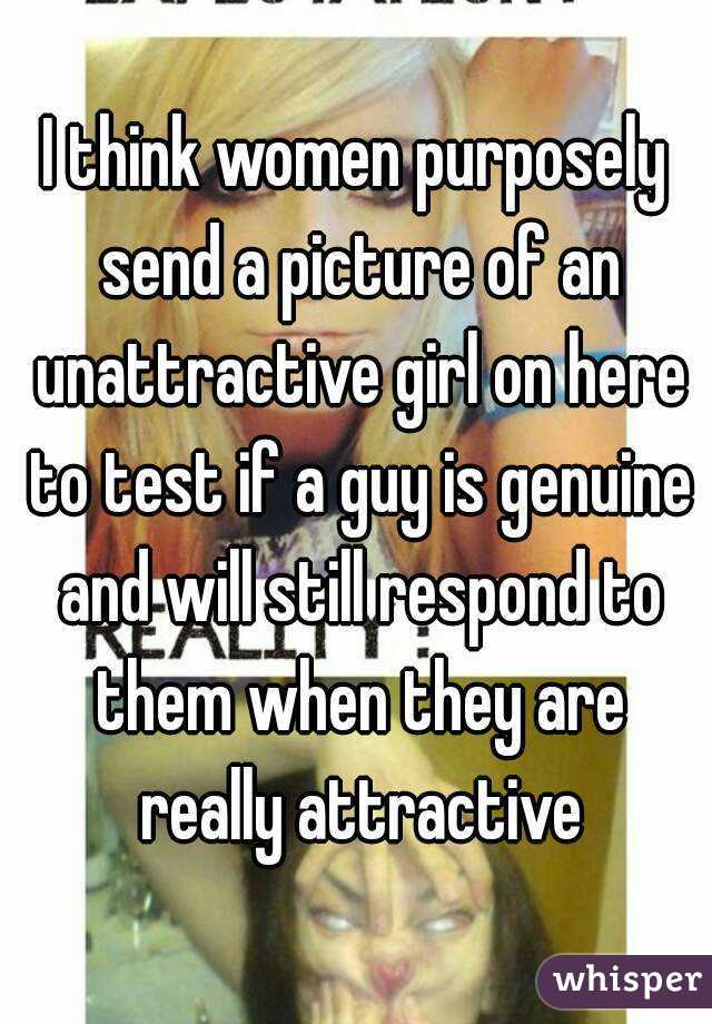 I think women purposely send a picture of an unattractive girl on here to test if a guy is genuine and will still respond to them when they are really attractive
