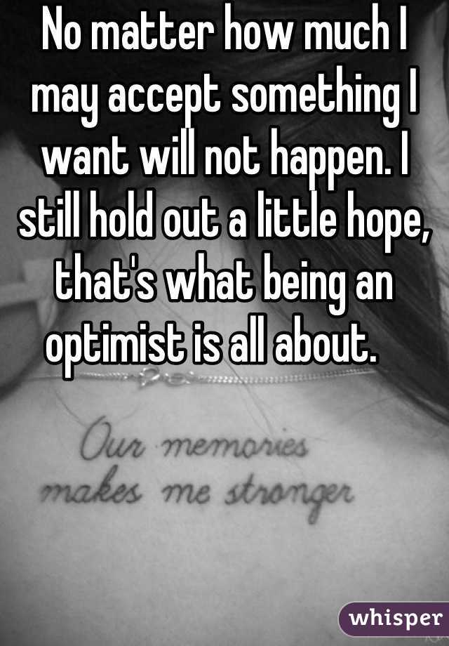 No matter how much I may accept something I want will not happen. I still hold out a little hope, that's what being an optimist is all about.   