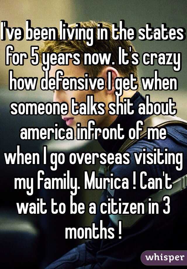 I've been living in the states for 5 years now. It's crazy how defensive I get when someone talks shit about america infront of me when I go overseas visiting my family. Murica ! Can't wait to be a citizen in 3 months ! 