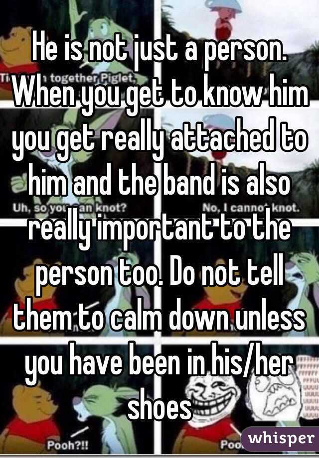 He is not just a person. When you get to know him you get really attached to him and the band is also really important to the person too. Do not tell them to calm down unless you have been in his/her shoes 