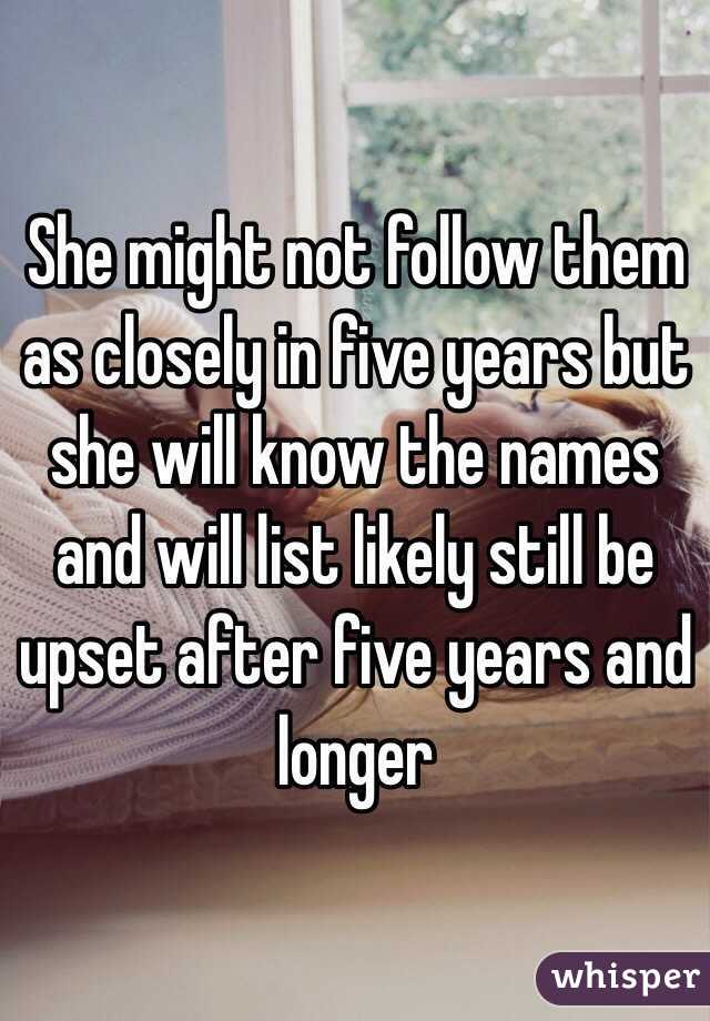 She might not follow them as closely in five years but she will know the names and will list likely still be upset after five years and longer