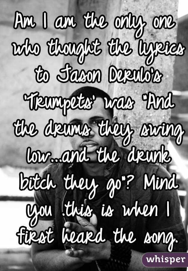 Am I am the only one who thought the lyrics to Jason Derulo's 'Trumpets' was "And the drums they swing low...and the drunk bitch they go"? Mind you .this is when I first heard the song.