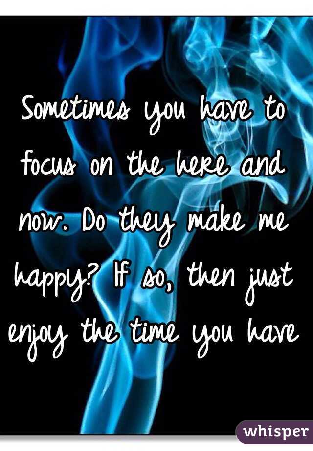 Sometimes you have to focus on the here and now. Do they make me happy? If so, then just enjoy the time you have 