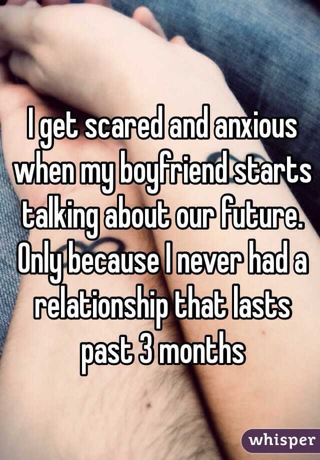 I get scared and anxious when my boyfriend starts talking about our future. Only because I never had a relationship that lasts past 3 months 