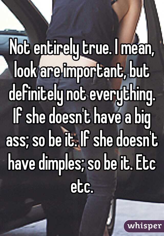 Not entirely true. I mean, look are important, but definitely not everything. If she doesn't have a big ass; so be it. If she doesn't have dimples; so be it. Etc etc.