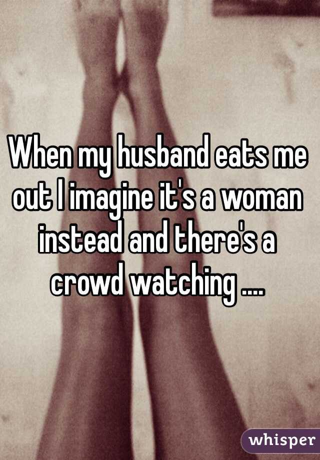 When my husband eats me out I imagine it's a woman instead and there's a crowd watching .... 