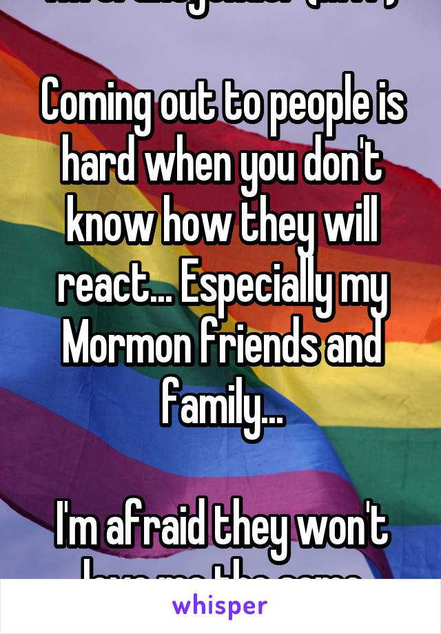 I'm transgender (MTF)

Coming out to people is hard when you don't know how they will react... Especially my Mormon friends and family...

I'm afraid they won't love me the same anymore...