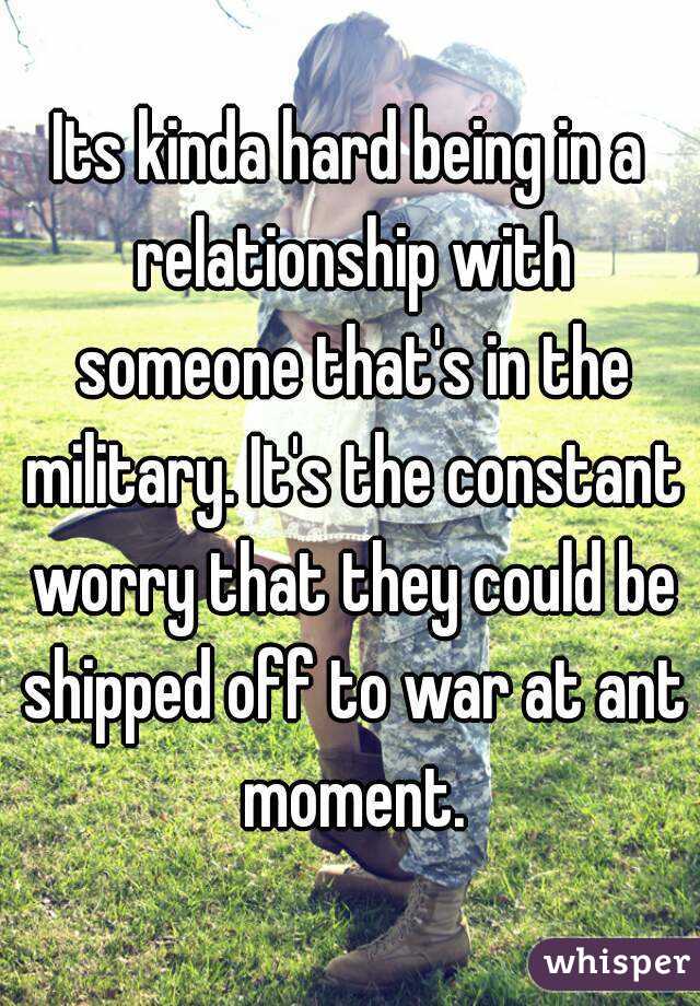 Its kinda hard being in a relationship with someone that's in the military. It's the constant worry that they could be shipped off to war at ant moment.