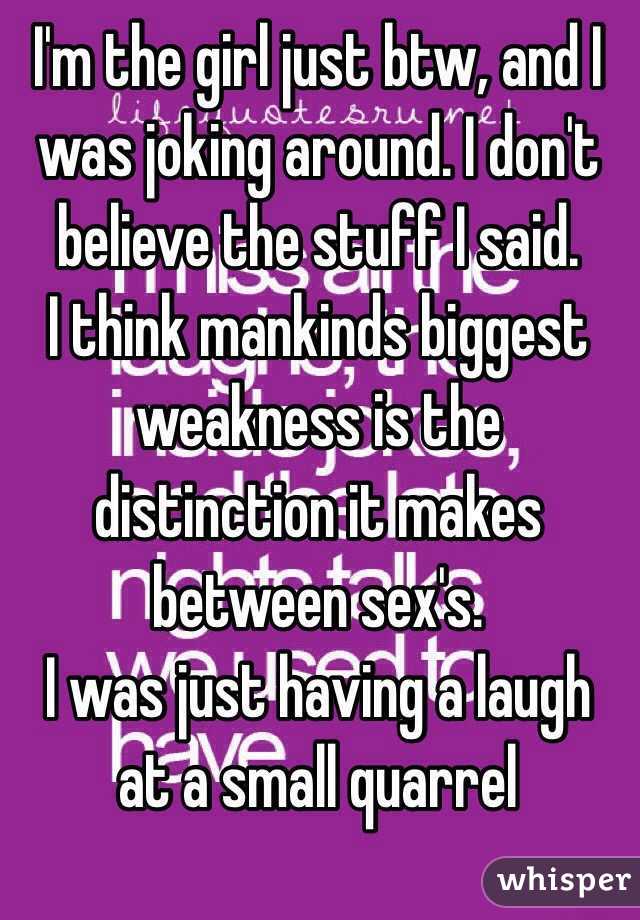 I'm the girl just btw, and I was joking around. I don't believe the stuff I said. 
I think mankinds biggest weakness is the distinction it makes between sex's. 
I was just having a laugh at a small quarrel 