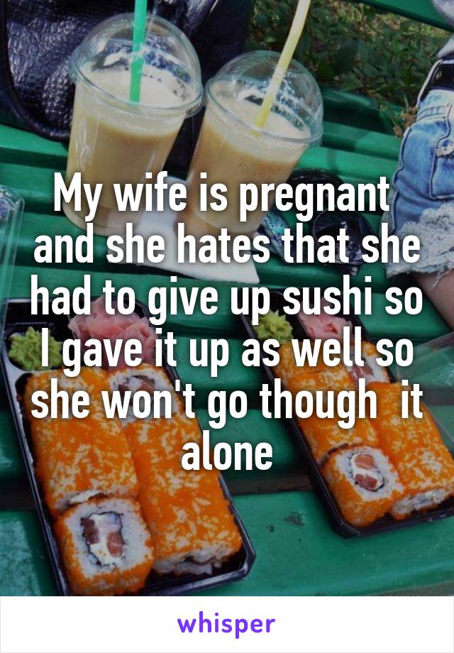 My wife is pregnant  and she hates that she had to give up sushi so I gave it up as well so she won't go though  it alone