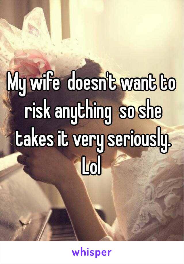 My wife  doesn't want to risk anything  so she takes it very seriously. Lol 