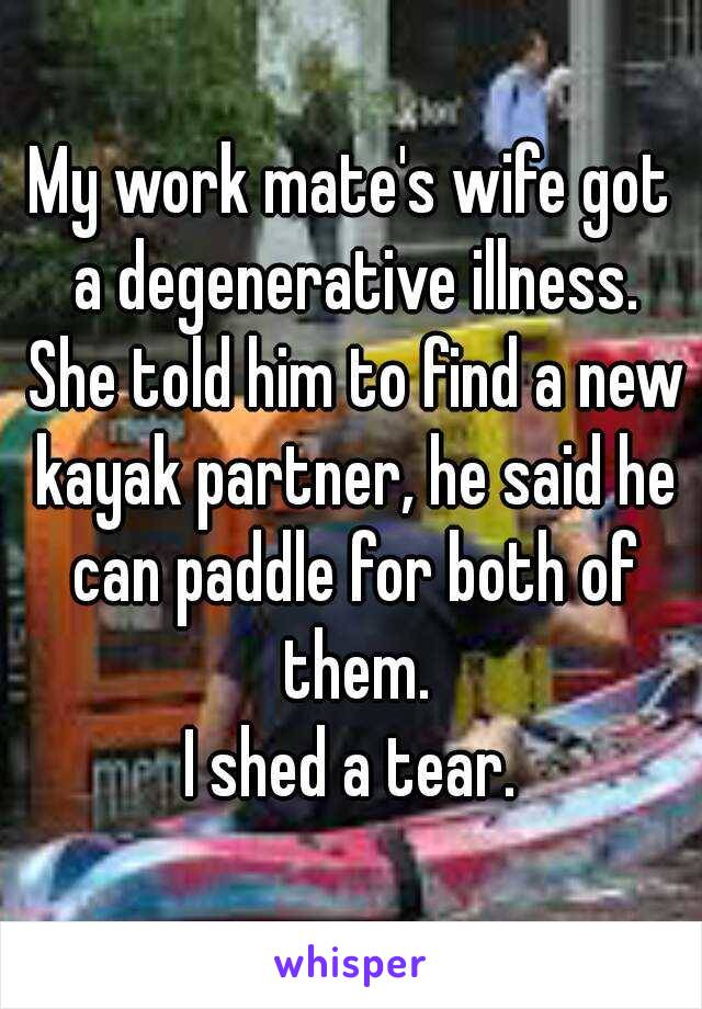 My work mate's wife got a degenerative illness. She told him to find a new kayak partner, he said he can paddle for both of them.
I shed a tear.