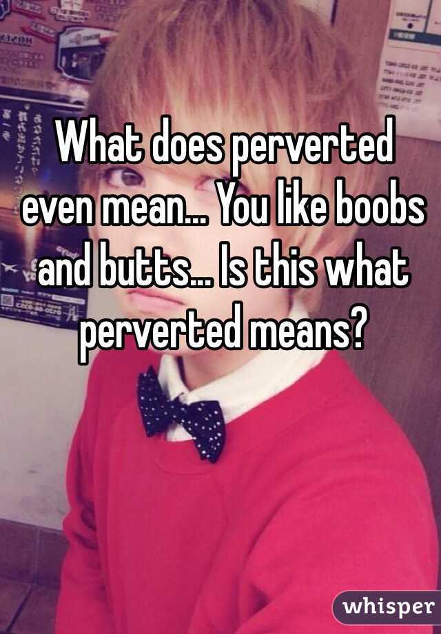 What does perverted even mean... You like boobs and butts... Is this what perverted means?