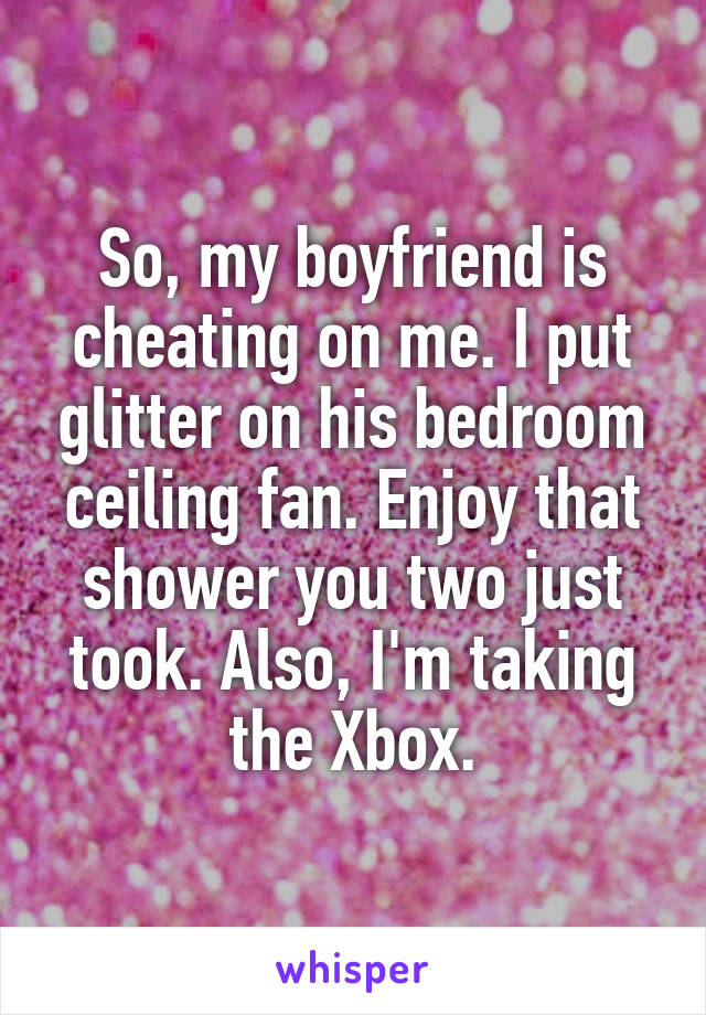 So, my boyfriend is cheating on me. I put glitter on his bedroom ceiling fan. Enjoy that shower you two just took. Also, I'm taking the Xbox.