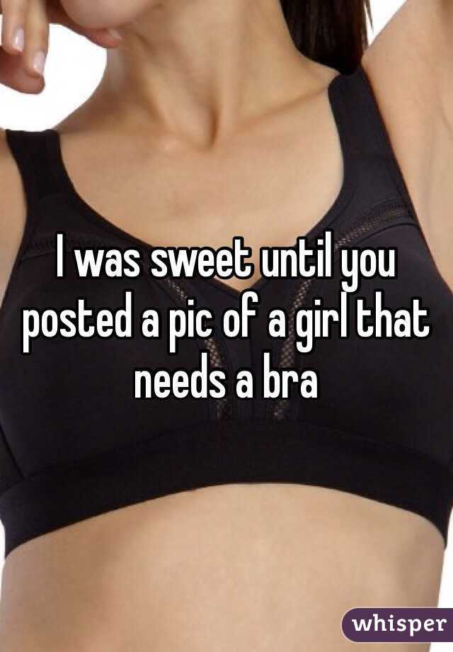 I was sweet until you posted a pic of a girl that needs a bra
