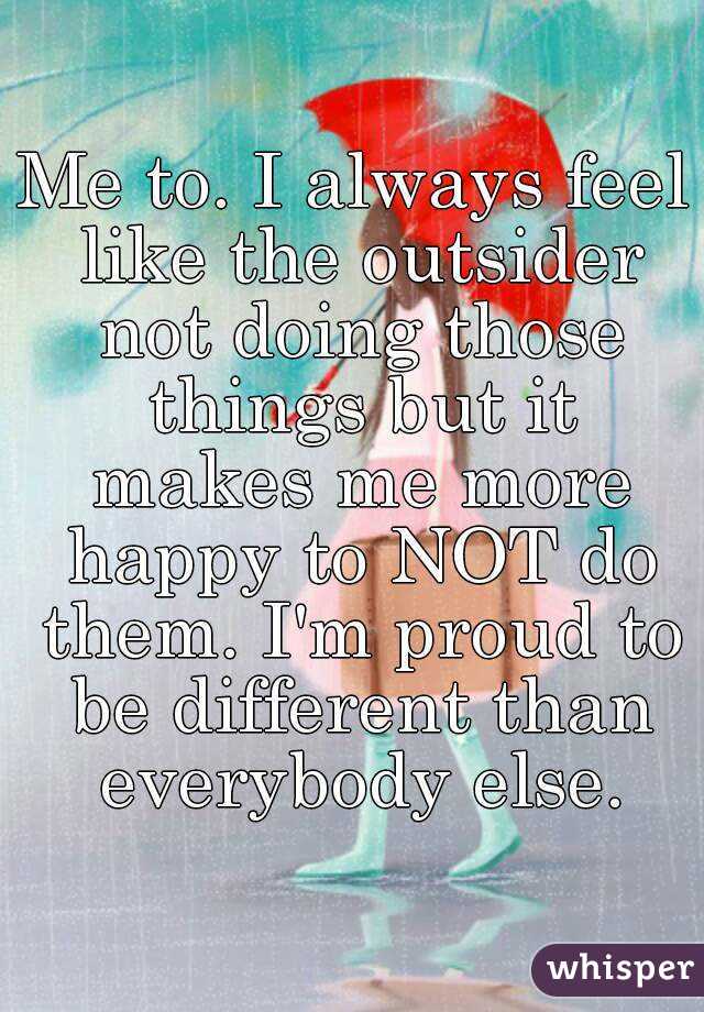 Me to. I always feel like the outsider not doing those things but it makes me more happy to NOT do them. I'm proud to be different than everybody else.