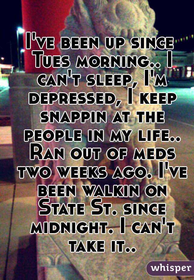 I've been up since Tues morning.. I can't sleep, I'm depressed, I keep snappin at the people in my life.. Ran out of meds two weeks ago. I've been walkin on State St. since midnight. I can't take it..