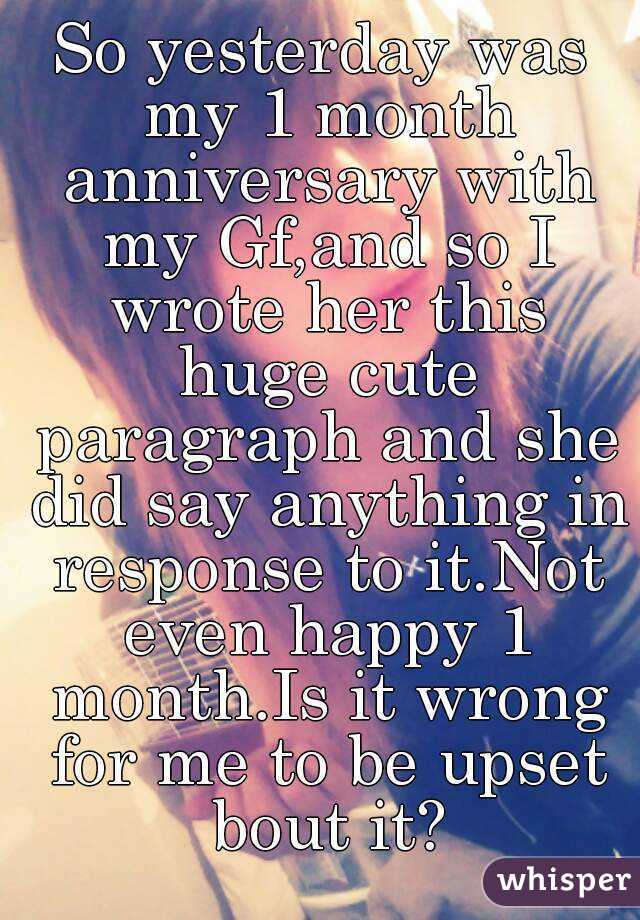 So yesterday was my 1 month anniversary with my Gf,and so I wrote her this huge cute paragraph and she did say anything in response to it.Not even happy 1 month.Is it wrong for me to be upset bout it?