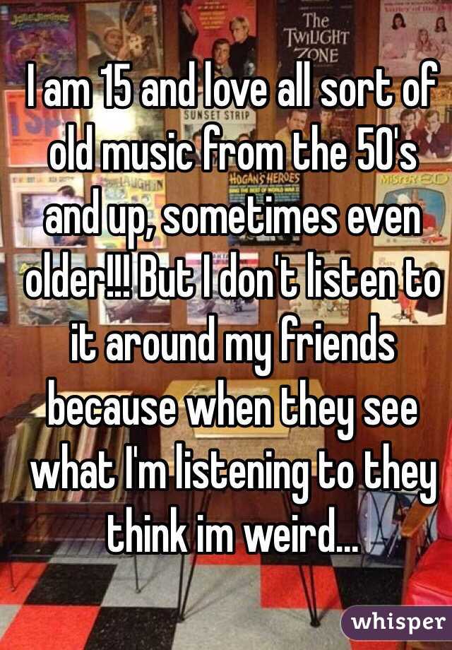 I am 15 and love all sort of old music from the 50's and up, sometimes even older!!! But I don't listen to it around my friends because when they see what I'm listening to they think im weird...