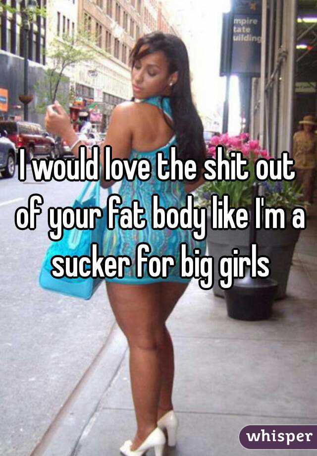 I would love the shit out of your fat body like I'm a sucker for big girls