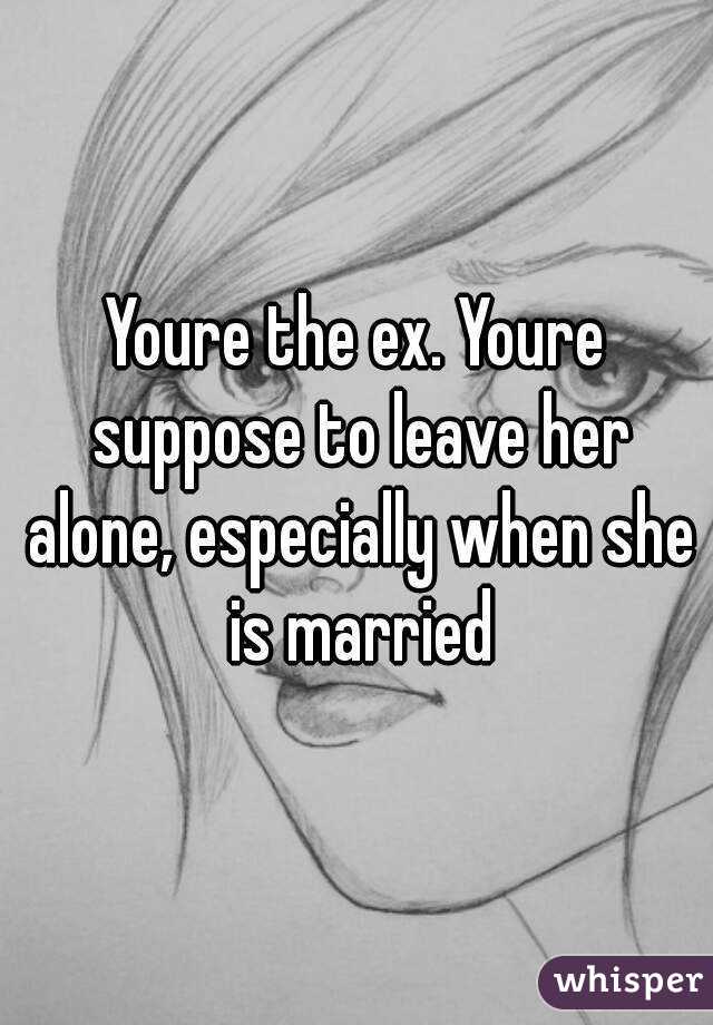 Youre the ex. Youre suppose to leave her alone, especially when she is married