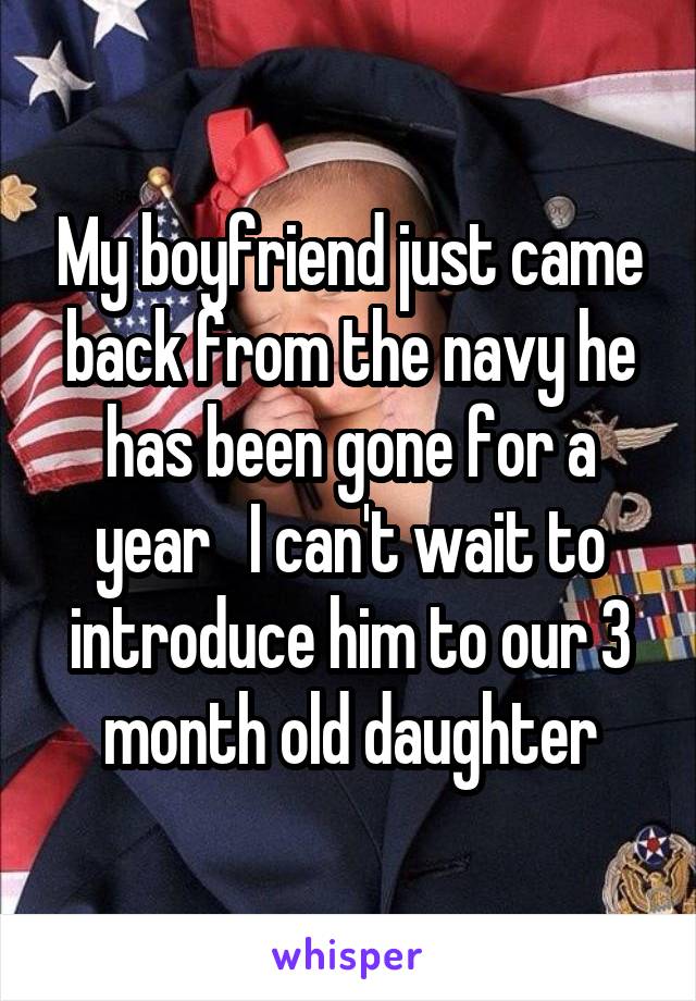 My boyfriend just came back from the navy he has been gone for a year   I can't wait to introduce him to our 3 month old daughter