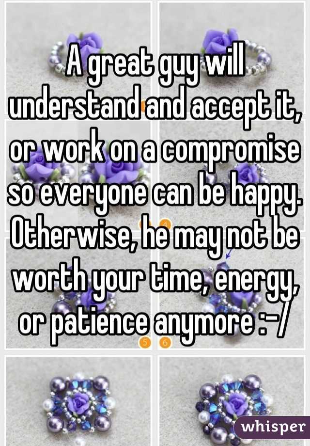 A great guy will understand and accept it, or work on a compromise so everyone can be happy. Otherwise, he may not be worth your time, energy, or patience anymore :-/