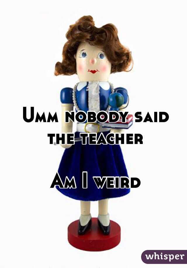 Umm nobody said the teacher 

Am I weird 